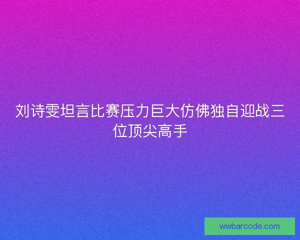 刘诗雯坦言比赛压力巨大仿佛独自迎战三位顶尖高手